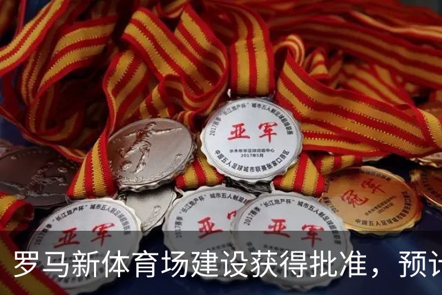 罗马新体育场建设获得批准，预计明年启动，2031年完工