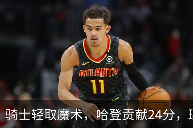 骑士轻取魔术，哈登贡献24分，班凯罗表现不佳